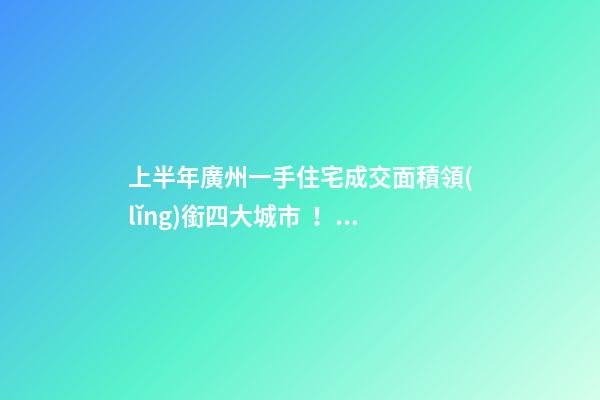 上半年廣州一手住宅成交面積領(lǐng)銜四大城市！這個區(qū)均價漲三成